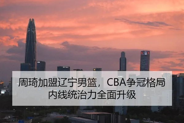 周琦加盟辽宁男篮，CBA争冠格局内线统治力全面升级