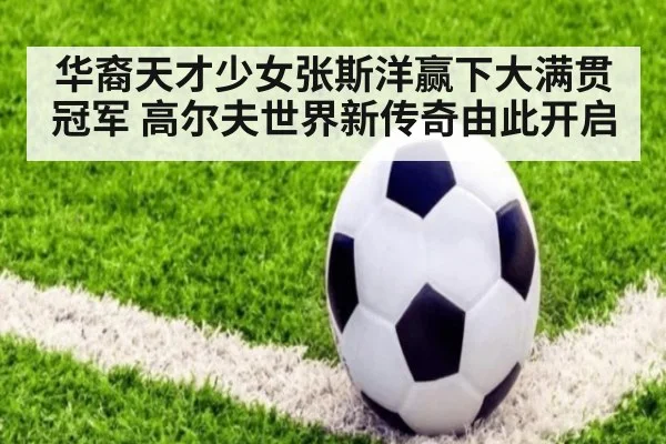 华裔天才少女张斯洋赢下大满贯冠军 高尔夫世界新传奇由此开启